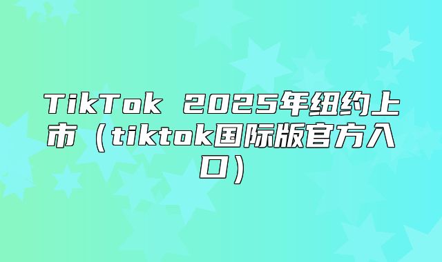 TikTok 2025年纽约上市tiktok国际版官方入口