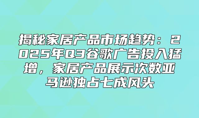 揭秘家居产品市场趋势：2025年Q3谷歌广告投入猛增，家居产品展示次数亚马逊独占七成风头