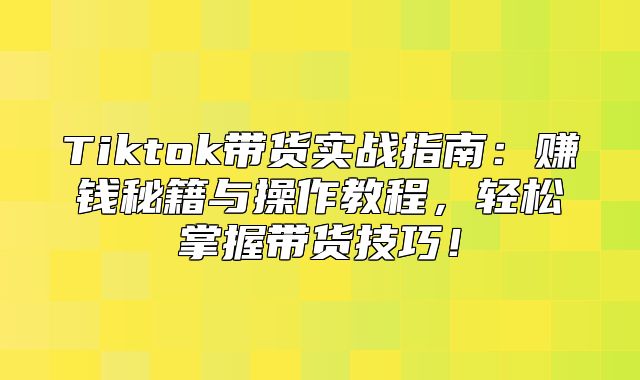 Tiktok带货实战指南：赚钱秘籍与操作教程，轻松掌握带货技巧！