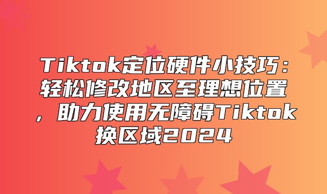 Tiktok定位硬件小技巧：轻松修改地区至理想位置，助力使用无障碍Tiktok换区域2025