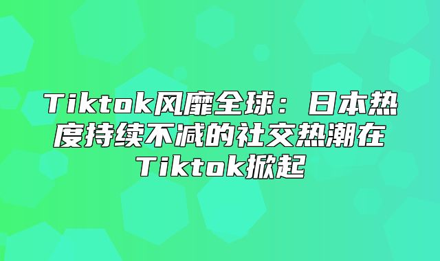Tiktok风靡全球：日本热度持续不减的社交热潮在Tiktok掀起