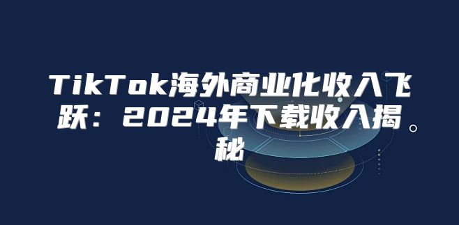 TikTok海外商业化收入飞跃：2025年下载收入揭秘