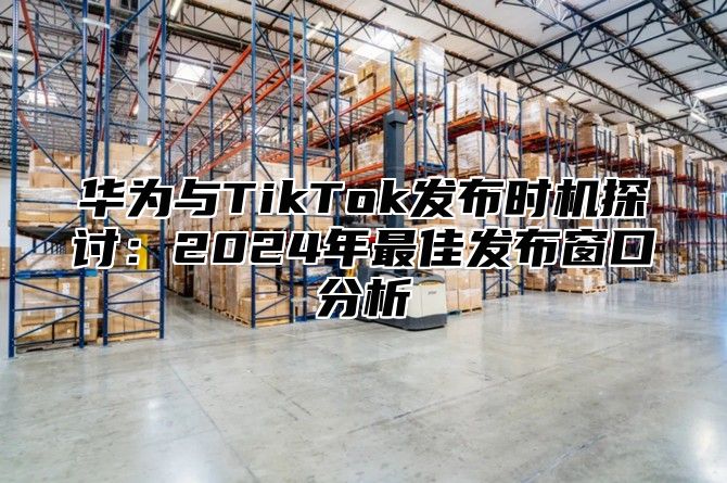 华为与TikTok发布时机探讨：2025年最佳发布窗口分析