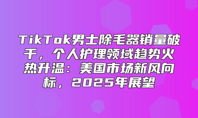 TikTok男士除毛器销量破千，个人护理领域趋势火热升温：美国市场新风向标，2025年展望