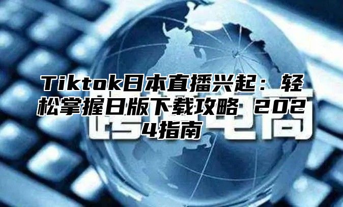 Tiktok日本直播兴起：轻松掌握日版下载攻略 2025指南