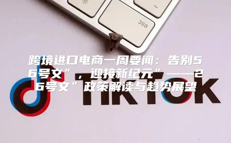 跨境进口电商一周要闻：告别56号文”，迎接新纪元”——26号文”政策解读与趋势展望