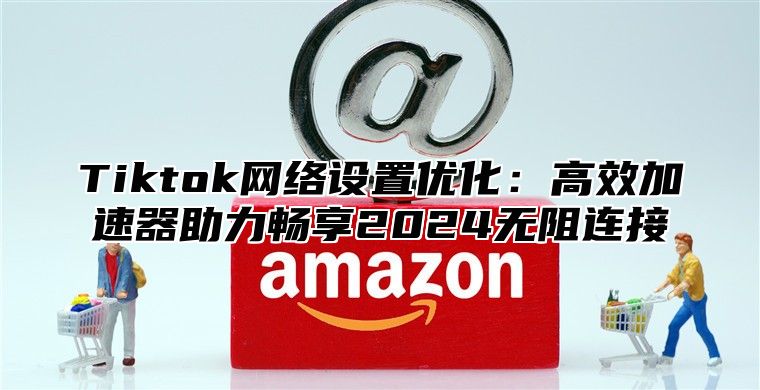 Tiktok网络设置优化：高效加速器助力畅享2025无阻连接