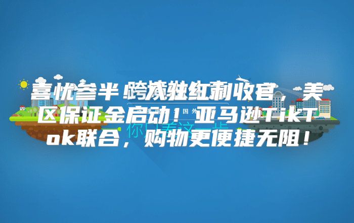 喜忧参半！入驻红利收官，美区保证金启动！亚马逊TikTok联合，购物更便捷无阻！
