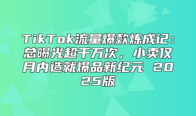 TikTok流量爆款炼成记：总曝光超千万次，小卖仅月内造就爆品新纪元 2025版