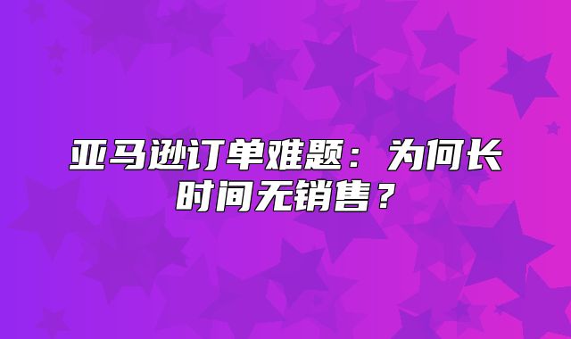亚马逊订单难题：为何长时间无销售？