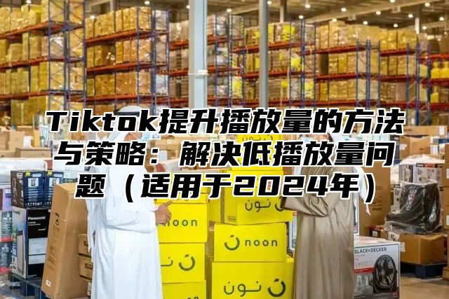 Tiktok提升播放量的方法与策略：解决低播放量问题适用于2025年