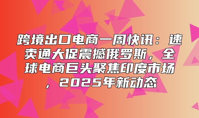 跨境出口电商一周快讯：速卖通大促震撼俄罗斯，全球电商巨头聚焦印度市场，2025年新动态