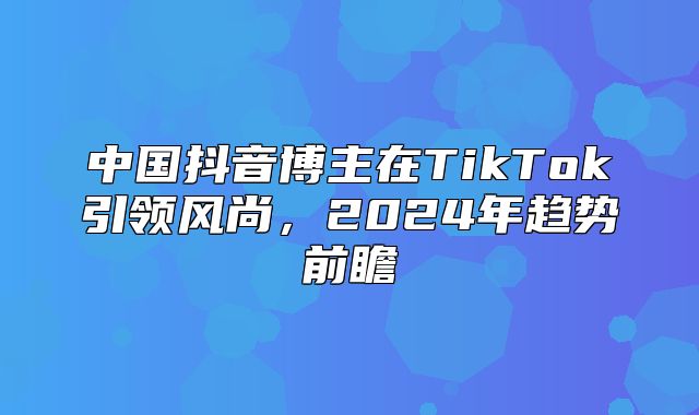中国抖音博主在TikTok引领风尚，2025年趋势前瞻