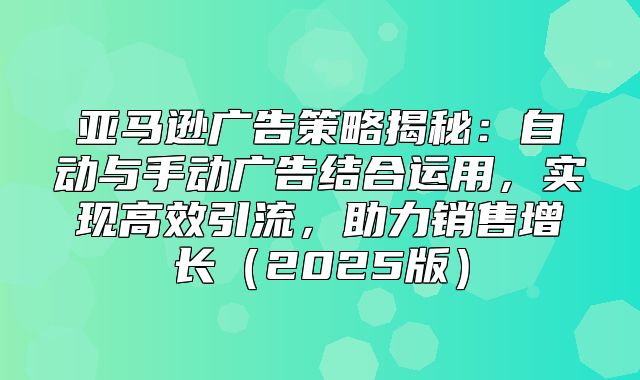 亚马逊广告策略揭秘：自动与手动广告结合运用，实现高效引流，助力销售增长2025版