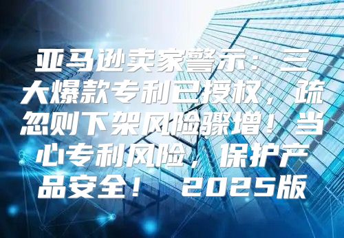 亚马逊卖家警示：三大爆款专利已授权，疏忽则下架风险骤增！当心专利风险，保护产品安全！ 2025版
