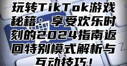 玩转TikTok游戏秘籍：享受欢乐时刻的2025指南返回特别模式解析与互动技巧！