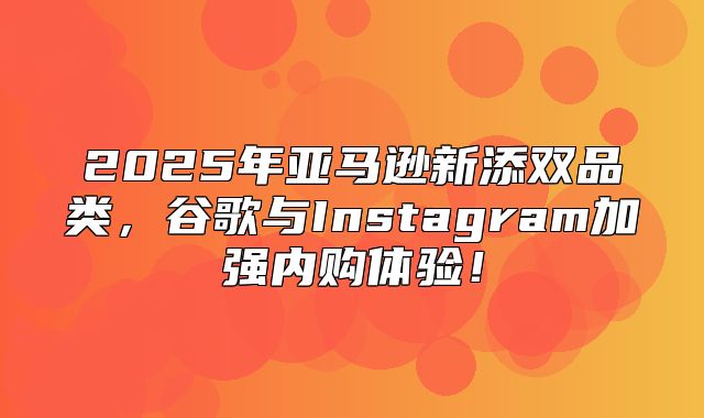 2025年亚马逊新添双品类，谷歌与Instagram加强内购体验！