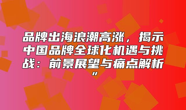品牌出海浪潮高涨，揭示中国品牌全球化机遇与挑战：前景展望与痛点解析”