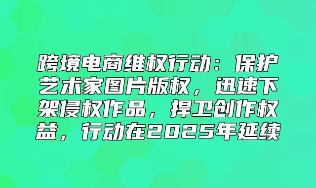 跨境电商维权行动：保护艺术家图片版权，迅速下架侵权作品，捍卫创作权益，行动在2025年延续