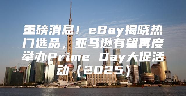 重磅消息！eBay揭晓热门选品，亚马逊有望再度举办Prime Day大促活动2025
