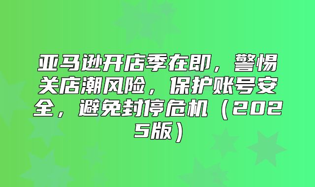 亚马逊开店季在即，警惕关店潮风险，保护账号安全，避免封停危机2025版