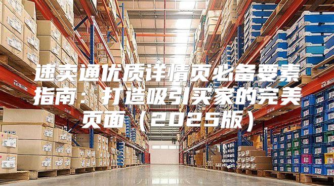 速卖通优质详情页必备要素指南：打造吸引买家的完美页面2025版