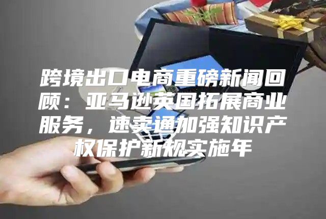 跨境出口电商重磅新闻回顾：亚马逊英国拓展商业服务，速卖通加强知识产权保护新规实施年
