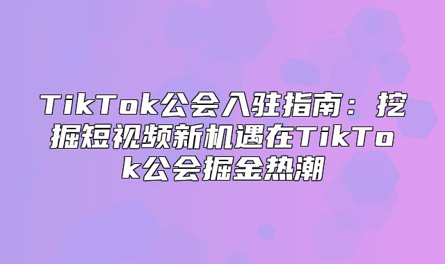 TikTok公会入驻指南：挖掘短视频新机遇在TikTok公会掘金热潮