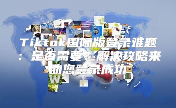 Tiktok国际版登录难题：是否需要？解决攻略来助您登录成功