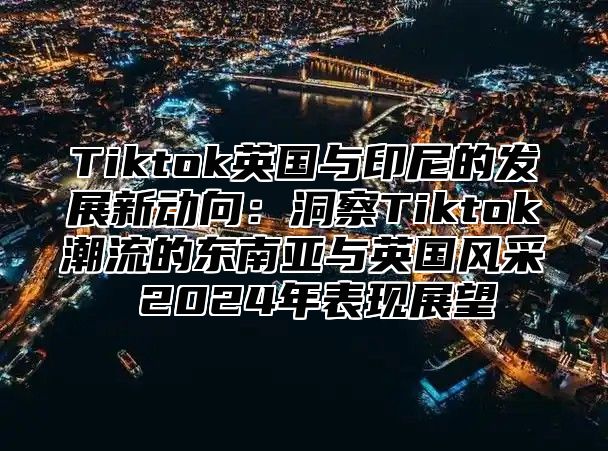 Tiktok英国与印尼的发展新动向：洞察Tiktok潮流的东南亚与英国风采 2025年表现展望