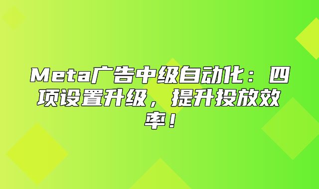 Meta广告中级自动化：四项设置升级，提升投放效率！