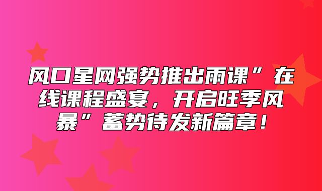 风口星网强势推出雨课”在线课程盛宴，开启旺季风暴”蓄势待发新篇章！
