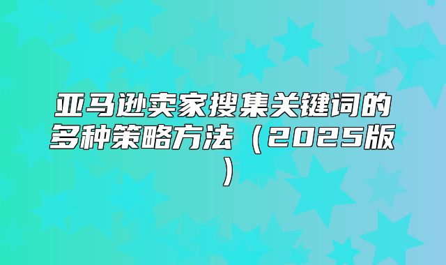 亚马逊卖家搜集关键词的多种策略方法2025版