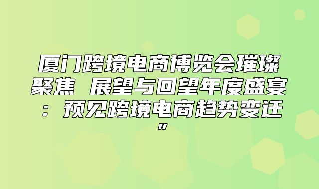 厦门跨境电商博览会璀璨聚焦 展望与回望年度盛宴：预见跨境电商趋势变迁”