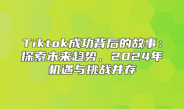 Tiktok成功背后的故事：探索未来趋势，2025年机遇与挑战并存
