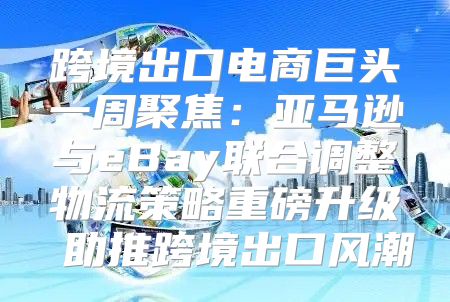 跨境出口电商巨头一周聚焦：亚马逊与eBay联合调整物流策略重磅升级 助推跨境出口风潮
