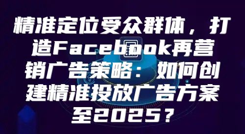 精准定位受众群体，打造Facebook再营销广告策略：如何创建精准投放广告方案至2025？