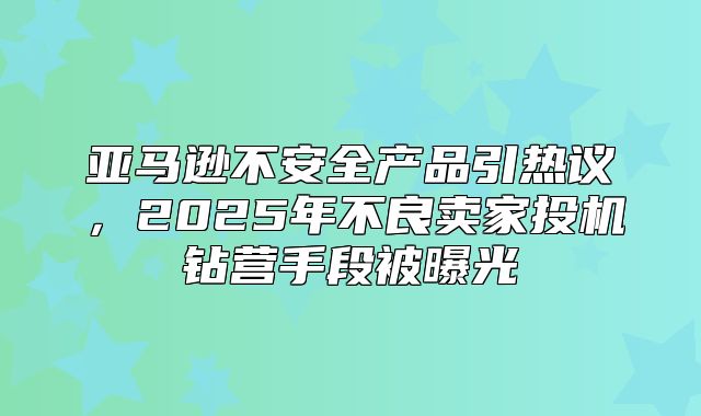 亚马逊不安全产品引热议，2025年不良卖家投机钻营手段被曝光