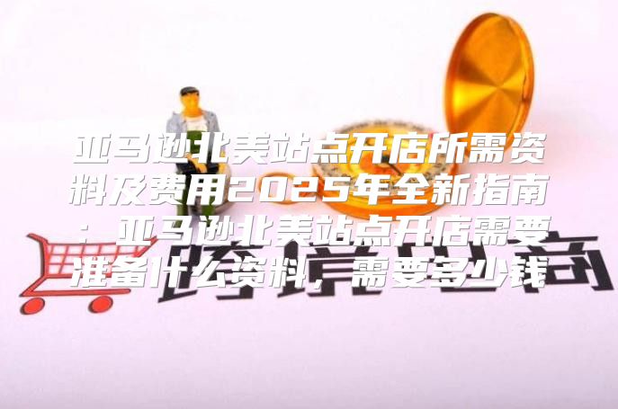 亚马逊北美站点开店所需资料及费用2025年全新指南：亚马逊北美站点开店需要准备什么资料，需要多少钱