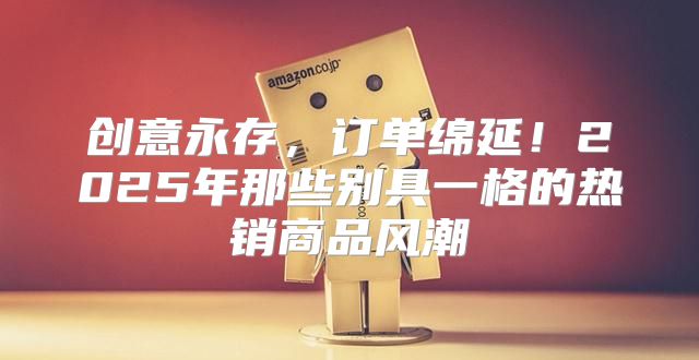 创意永存，订单绵延！2025年那些别具一格的热销商品风潮