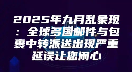 2025年九月乱象现：全球多国邮件与包裹中转派送出现严重延误让您闹心