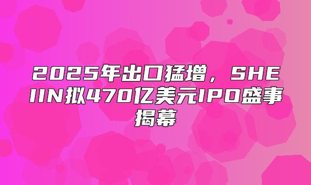 2025年出口猛增，SHEIIN拟470亿美元IPO盛事揭幕
