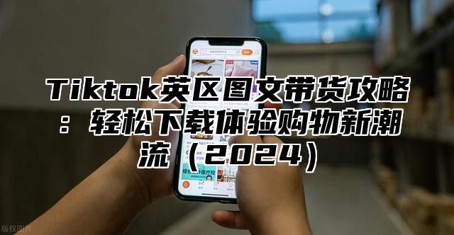 Tiktok英区图文带货攻略：轻松下载体验购物新潮流2025