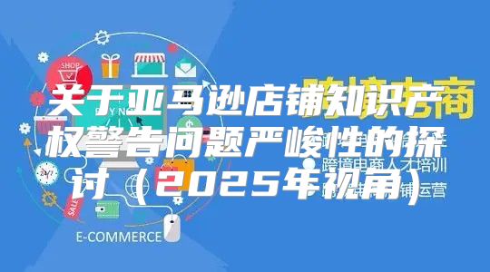 关于亚马逊店铺知识产权警告问题严峻性的探讨2025年视角