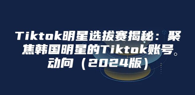 Tiktok明星选拔赛揭秘：聚焦韩国明星的Tiktok账号动向2025版