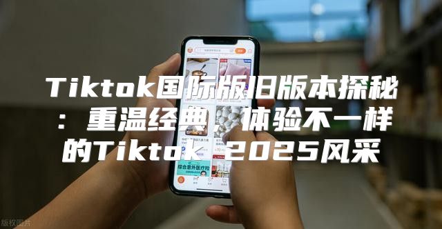 Tiktok国际版旧版本探秘：重温经典，体验不一样的Tiktok 2025风采