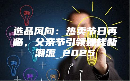 选品风向：热卖节日再临，父亲节引领赚钱新潮流 2025