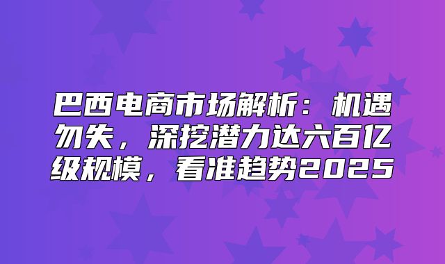 巴西电商市场解析：机遇勿失，深挖潜力达六百亿级规模，看准趋势2025