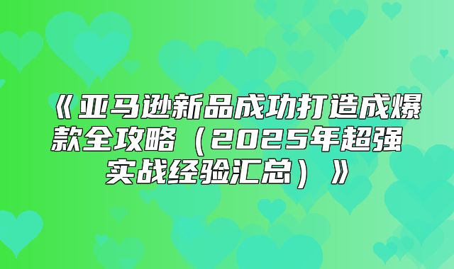 亚马逊新品成功打造成爆款全攻略2025年超强实战经验汇总