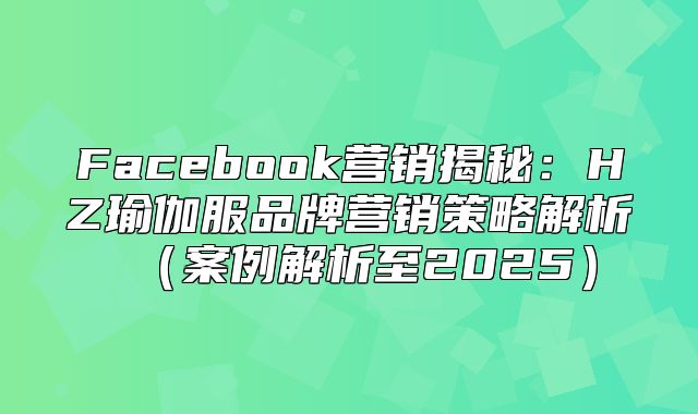 Facebook营销揭秘：HZ瑜伽服品牌营销策略解析案例解析至2025